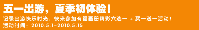 五一出游，夏季初体验！
记录出游快乐时光，快来参加有福画册精彩六选一 + 买一送一活动！
活动时间：2010.5.1-2010.5.15