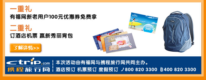 一重礼
有福网新老用户100元优惠券免费拿
二重礼
订酒店机票 赢新秀丽背包
了解详情>>
本次活动由有福网与携程旅行网共同主办。
携程旅行网　酒店预订　机票预订　度假预订　电话800 820 3300　手机400 820 3300